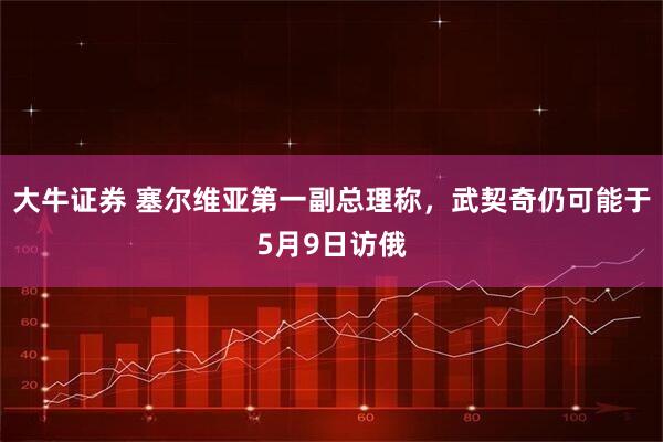 大牛证券 塞尔维亚第一副总理称，武契奇仍可能于5月9日访俄