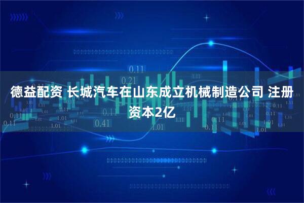 德益配资 长城汽车在山东成立机械制造公司 注册资本2亿