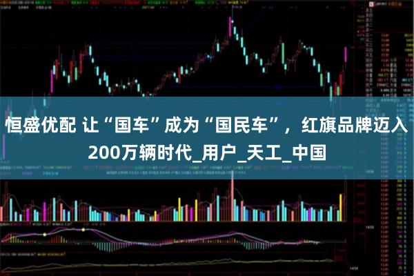 恒盛优配 让“国车”成为“国民车”，红旗品牌迈入200万辆时代_用户_天工_中国