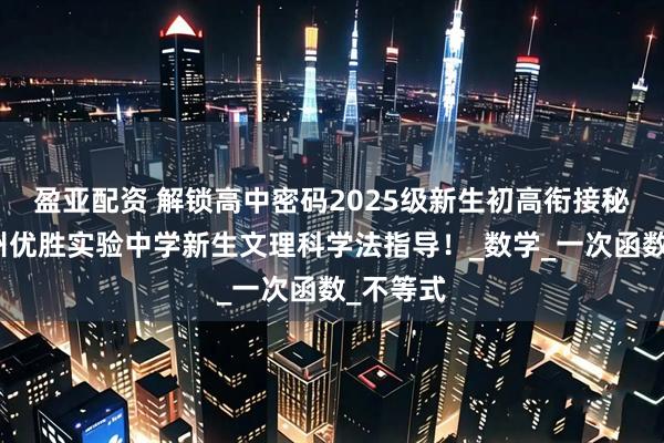 盈亚配资 解锁高中密码2025级新生初高衔接秘籍：郑州优胜实验中学新生文理科学法指导！_数学_一次函数_不等式