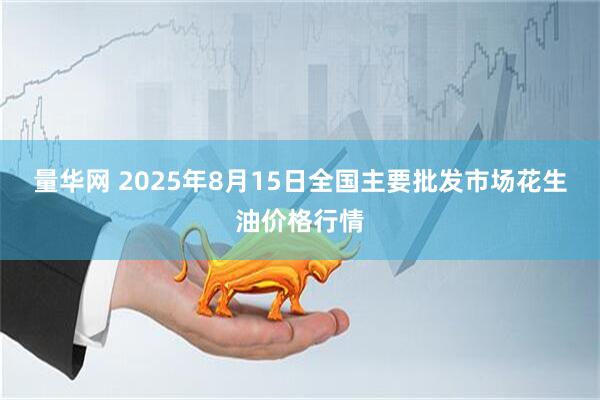 量华网 2025年8月15日全国主要批发市场花生油价格行情