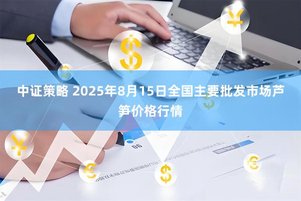 中证策略 2025年8月15日全国主要批发市场芦笋价格行情