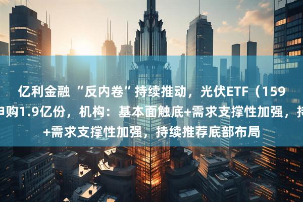 亿利金融 “反内卷”持续推动，光伏ETF（159857）今日获净申购1.9亿份，机构：基本面触底+需求支撑性加强，持续推荐底部布局