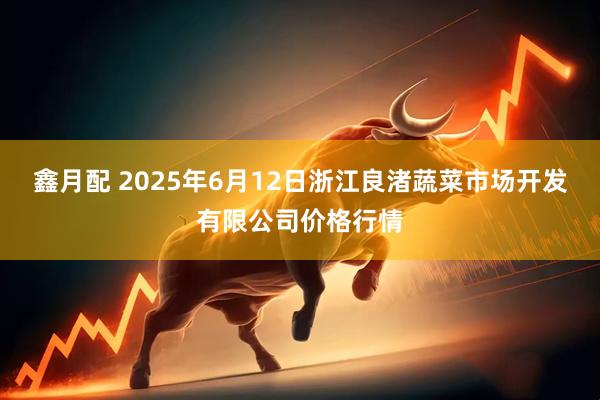 鑫月配 2025年6月12日浙江良渚蔬菜市场开发有限公司价格行情