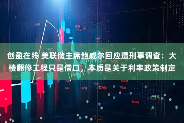 创盈在线 美联储主席鲍威尔回应遭刑事调查：大楼翻修工程只是借口，本质是关于利率政策制定